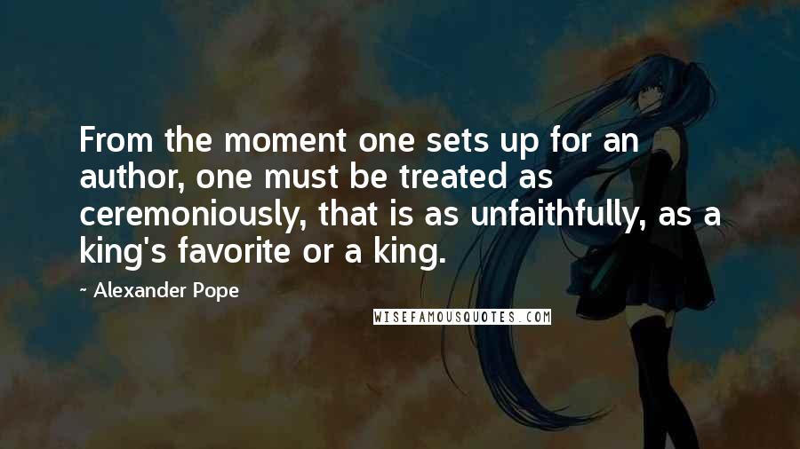 Alexander Pope quotes: From the moment one sets up for an author, one must be treated as ceremoniously, that is as unfaithfully, as a king's favorite or a king.