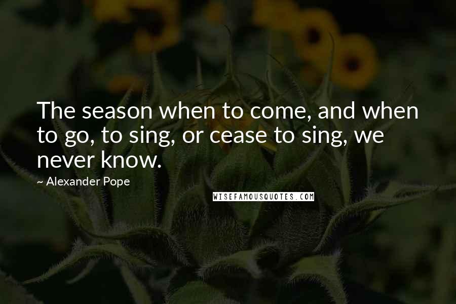 Alexander Pope quotes: The season when to come, and when to go, to sing, or cease to sing, we never know.