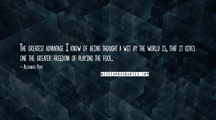 Alexander Pope quotes: The greatest advantage I know of being thought a wit by the world is, that it gives one the greater freedom of playing the fool.