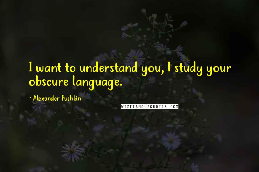 Alexander Pushkin quotes: I want to understand you, I study your obscure language.
