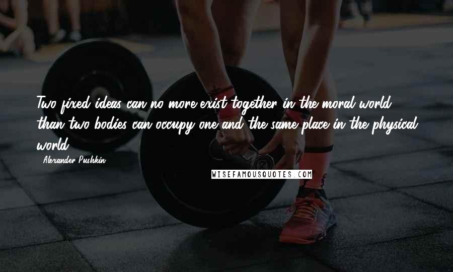 Alexander Pushkin quotes: Two fixed ideas can no more exist together in the moral world than two bodies can occupy one and the same place in the physical world.