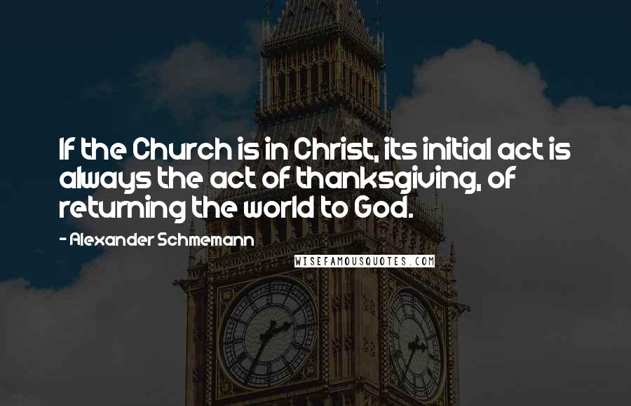 Alexander Schmemann quotes: If the Church is in Christ, its initial act is always the act of thanksgiving, of returning the world to God.