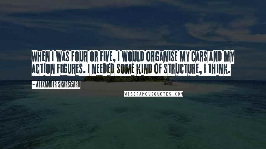 Alexander Skarsgard quotes: When I was four or five, I would organise my cars and my action figures. I needed some kind of structure, I think. Alexander Skarsgard quotes: When I was four or five, I would organise my cars and my action figures. I needed some kind of structure, I think.