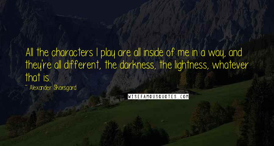 Alexander Skarsgard quotes: All the characters I play are all inside of me in a way, and they're all different, the darkness, the lightness, whatever that is.