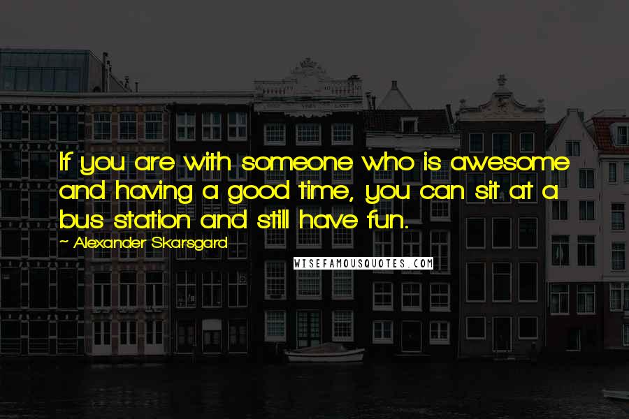 Alexander Skarsgard quotes: If you are with someone who is awesome and having a good time, you can sit at a bus station and still have fun.