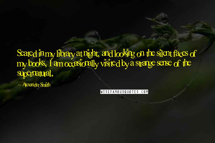 Alexander Smith quotes: Seated in my library at night, and looking on the silent faces of my books, I am occasionally visited by a strange sense of the supernatural. Alexander Smith quotes: Seated in my library at night, and looking on the silent faces of my books, I am occasionally visited by a strange sense of the supernatural.