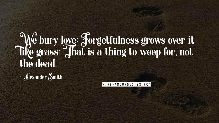 Alexander Smith quotes: We bury love; Forgetfulness grows over it like grass: That is a thing to weep for, not the dead.