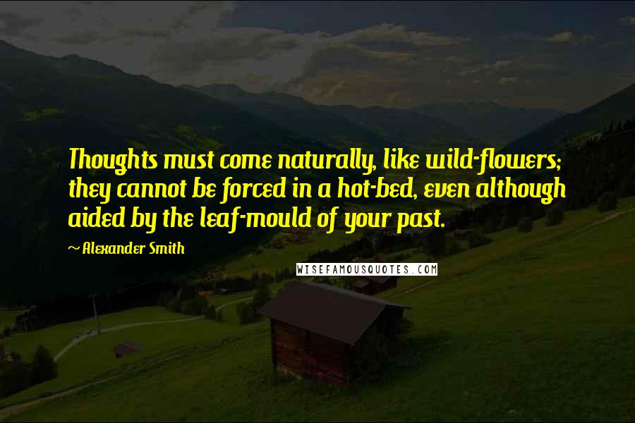 Alexander Smith quotes: Thoughts must come naturally, like wild-flowers; they cannot be forced in a hot-bed, even although aided by the leaf-mould of your past. Alexander Smith quotes: Thoughts must come naturally, like wild-flowers; they cannot be forced in a hot-bed, even although aided by the leaf-mould of your past.