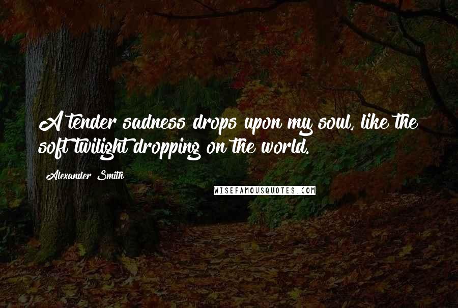 Alexander Smith quotes: A tender sadness drops upon my soul, like the soft twilight dropping on the world.