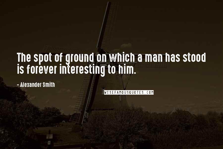 Alexander Smith quotes: The spot of ground on which a man has stood is forever interesting to him.