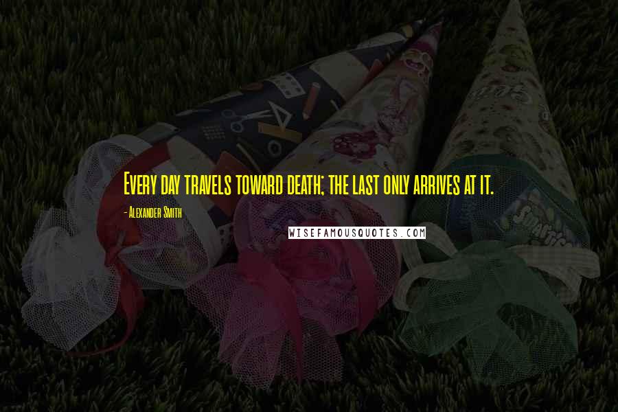 Alexander Smith quotes: Every day travels toward death; the last only arrives at it.