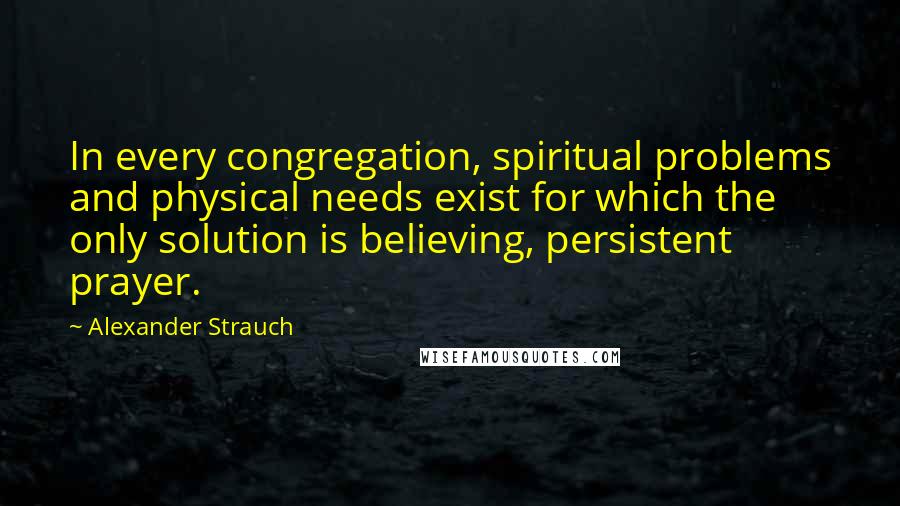 Alexander Strauch quotes: In every congregation, spiritual problems and physical needs exist for which the only solution is believing, persistent prayer.