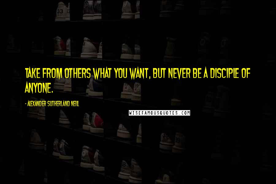 Alexander Sutherland Neill quotes: Take from others what you want, but never be a disciple of anyone.