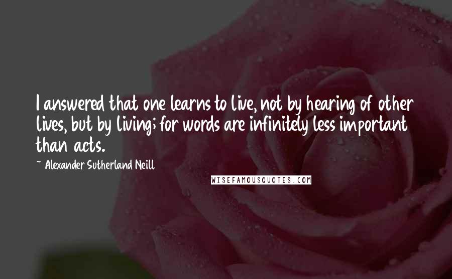 Alexander Sutherland Neill quotes: I answered that one learns to live, not by hearing of other lives, but by living; for words are infinitely less important than acts.