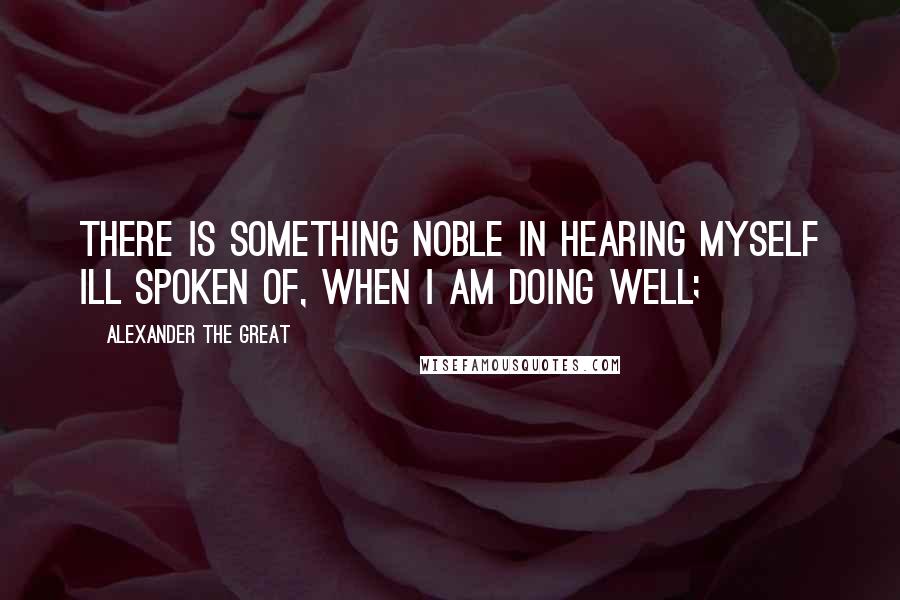 Alexander The Great quotes: There is something noble in hearing myself ill spoken of, when I am doing well;