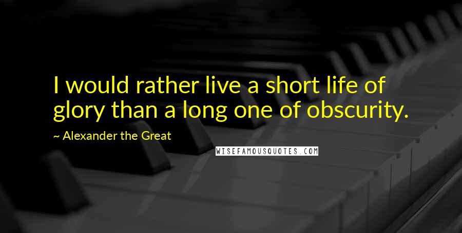 Alexander The Great quotes: I would rather live a short life of glory than a long one of obscurity.