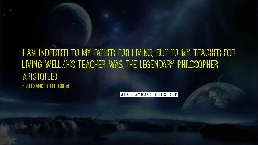 Alexander The Great quotes: I am indebted to my father for living, but to my teacher for living well.{His teacher was the legendary philosopher Aristotle}