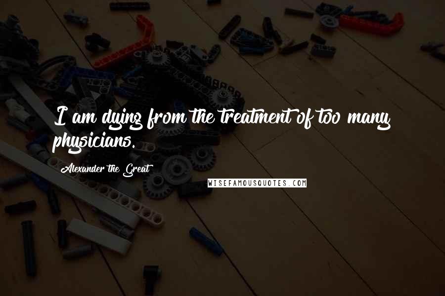 Alexander The Great quotes: I am dying from the treatment of too many physicians.