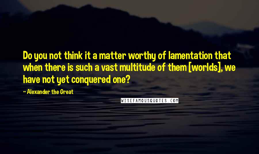 Alexander The Great quotes: Do you not think it a matter worthy of lamentation that when there is such a vast multitude of them [worlds], we have not yet conquered one?