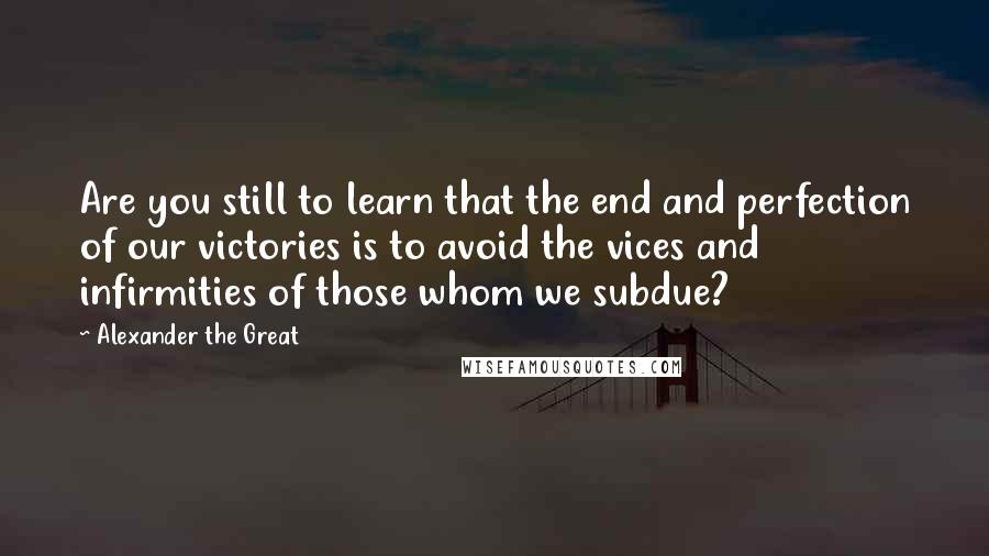 Alexander The Great quotes: Are you still to learn that the end and perfection of our victories is to avoid the vices and infirmities of those whom we subdue?