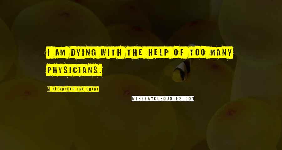 Alexander The Great quotes: I am dying with the help of too many physicians.