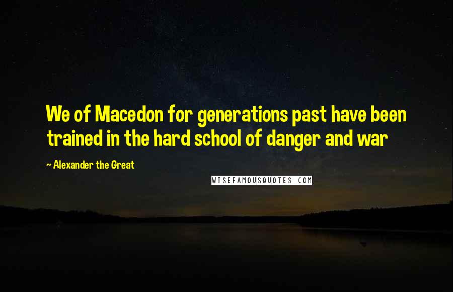 Alexander The Great quotes: We of Macedon for generations past have been trained in the hard school of danger and war