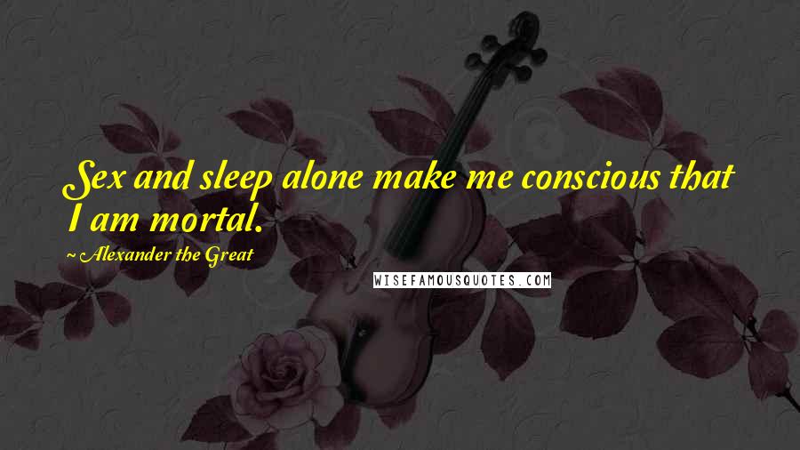 Alexander The Great quotes: Sex and sleep alone make me conscious that I am mortal.