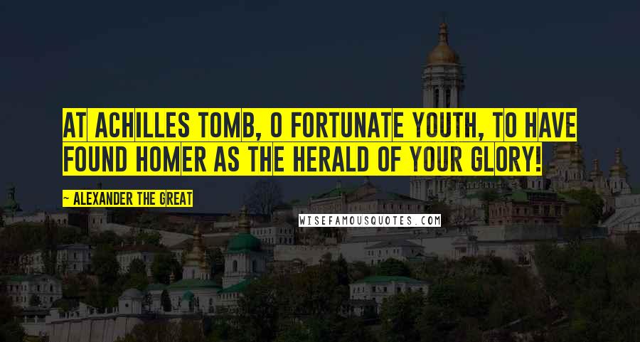 Alexander The Great quotes: At Achilles tomb, O fortunate youth, to have found Homer as the herald of your glory!