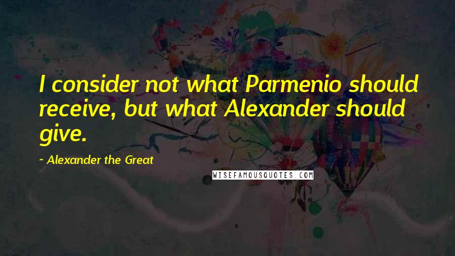 Alexander The Great quotes: I consider not what Parmenio should receive, but what Alexander should give.
