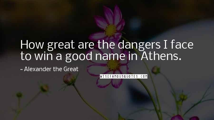 Alexander The Great quotes: How great are the dangers I face to win a good name in Athens.