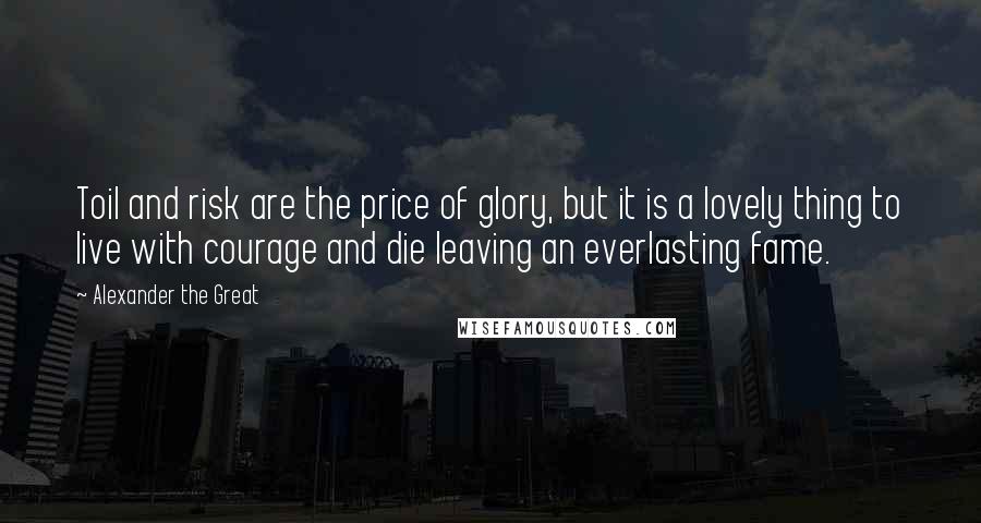 Alexander The Great quotes: Toil and risk are the price of glory, but it is a lovely thing to live with courage and die leaving an everlasting fame.