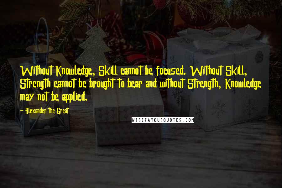 Alexander The Great quotes: Without Knowledge, Skill cannot be focused. Without Skill, Strength cannot be brought to bear and without Strength, Knowledge may not be applied.