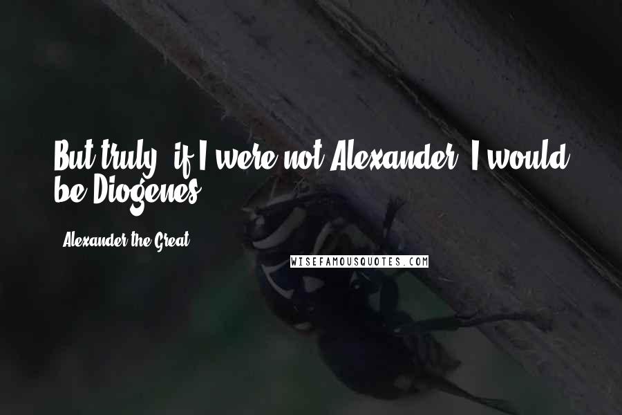 Alexander The Great quotes: But truly, if I were not Alexander, I would be Diogenes.