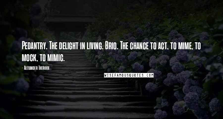 Alexander Theroux quotes: Pedantry. The delight in living. Brio. The chance to act, to mime, to mock, to mimic.
