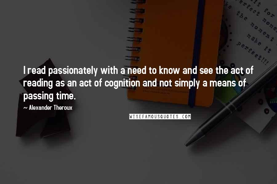 Alexander Theroux quotes: I read passionately with a need to know and see the act of reading as an act of cognition and not simply a means of passing time.