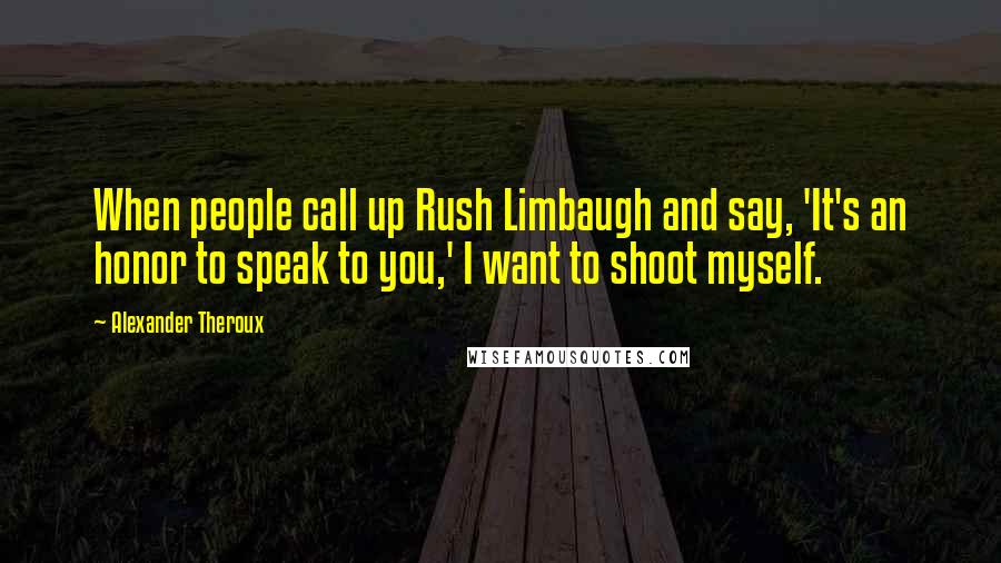 Alexander Theroux quotes: When people call up Rush Limbaugh and say, 'It's an honor to speak to you,' I want to shoot myself.