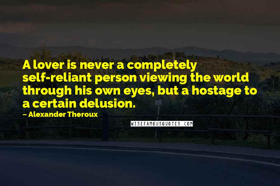 Alexander Theroux quotes: A lover is never a completely self-reliant person viewing the world through his own eyes, but a hostage to a certain delusion.