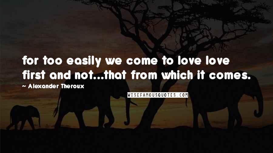 Alexander Theroux quotes: for too easily we come to love love first and not...that from which it comes.