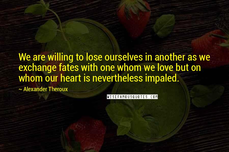 Alexander Theroux quotes: We are willing to lose ourselves in another as we exchange fates with one whom we love but on whom our heart is nevertheless impaled.