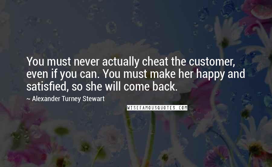 Alexander Turney Stewart quotes: You must never actually cheat the customer, even if you can. You must make her happy and satisfied, so she will come back.