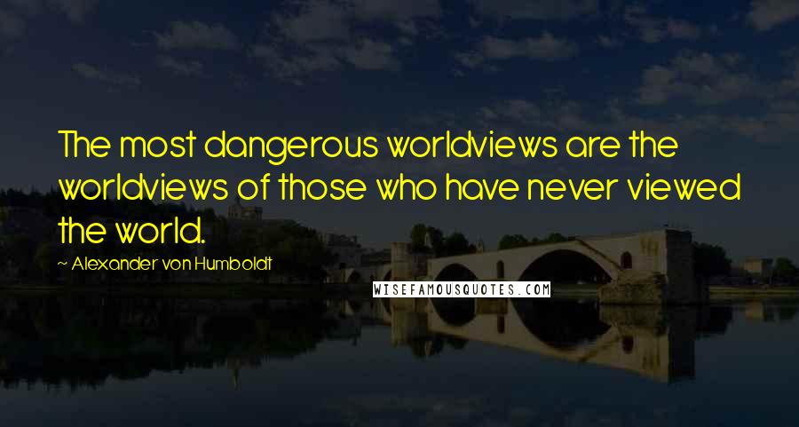 Alexander Von Humboldt quotes: The most dangerous worldviews are the worldviews of those who have never viewed the world.