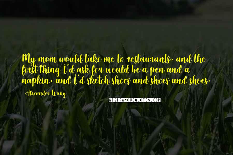 Alexander Wang quotes: My mom would take me to restaurants, and the first thing I'd ask for would be a pen and a napkin, and I'd sketch shoes and shoes and shoes.