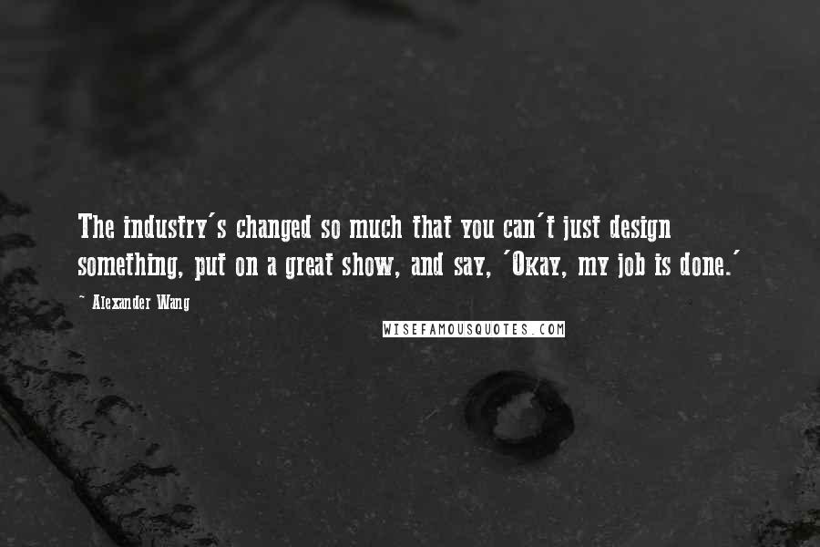 Alexander Wang quotes: The industry's changed so much that you can't just design something, put on a great show, and say, 'Okay, my job is done.'