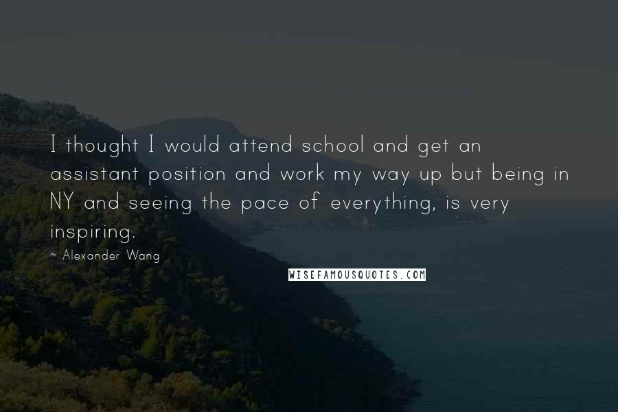 Alexander Wang quotes: I thought I would attend school and get an assistant position and work my way up but being in NY and seeing the pace of everything, is very inspiring.