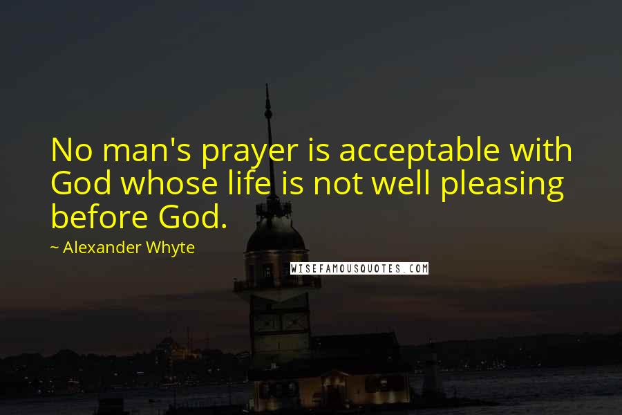 Alexander Whyte quotes: No man's prayer is acceptable with God whose life is not well pleasing before God.