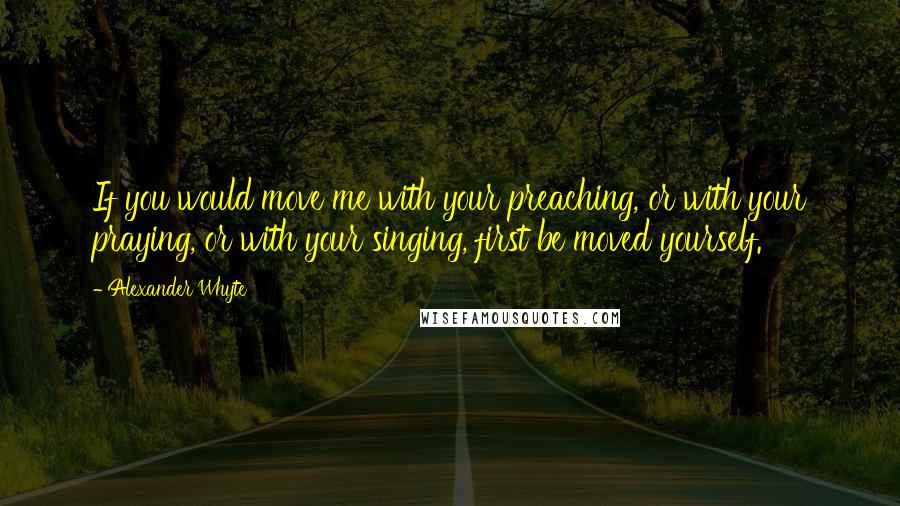 Alexander Whyte quotes: If you would move me with your preaching, or with your praying, or with your singing, first be moved yourself. Alexander Whyte quotes: If you would move me with your preaching, or with your praying, or with your singing, first be moved yourself.