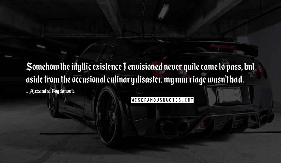 Alexandra Bogdanovic quotes: Somehow the idyllic existence I envisioned never quite came to pass, but aside from the occasional culinary disaster, my marriage wasn't bad.