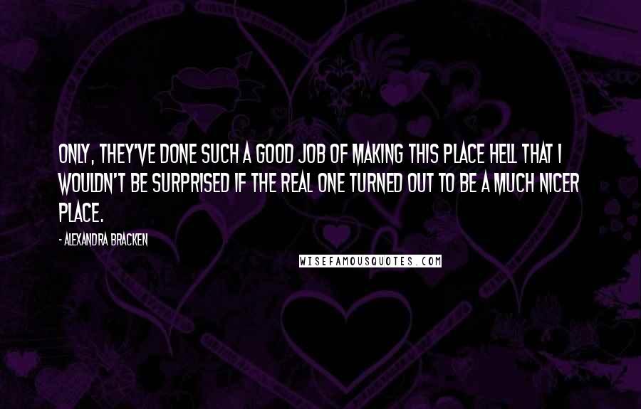 Alexandra Bracken quotes: Only, they've done such a good job of making this place hell that I wouldn't be surprised if the real one turned out to be a much nicer place. Alexandra Bracken quotes: Only, they've done such a good job of making this place hell that I wouldn't be surprised if the real one turned out to be a much nicer place.