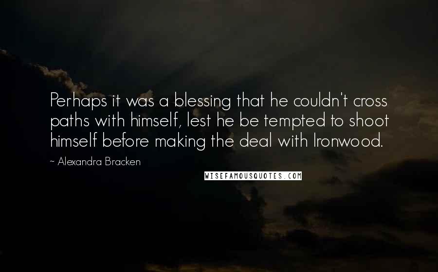 Alexandra Bracken quotes: Perhaps it was a blessing that he couldn't cross paths with himself, lest he be tempted to shoot himself before making the deal with Ironwood. Alexandra Bracken quotes: Perhaps it was a blessing that he couldn't cross paths with himself, lest he be tempted to shoot himself before making the deal with Ironwood.