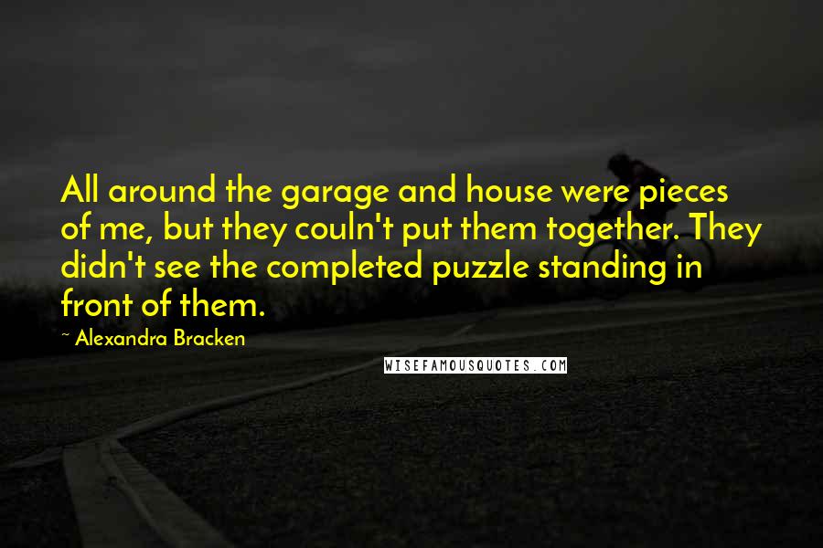Alexandra Bracken quotes: All around the garage and house were pieces of me, but they couln't put them together. They didn't see the completed puzzle standing in front of them. Alexandra Bracken quotes: All around the garage and house were pieces of me, but they couln't put them together. They didn't see the completed puzzle standing in front of them.